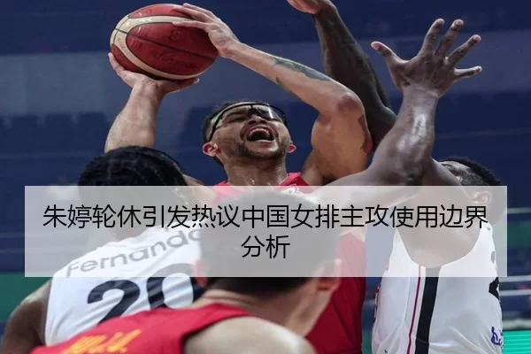 朱婷轮休引发热议中国女排主攻使用边界分析